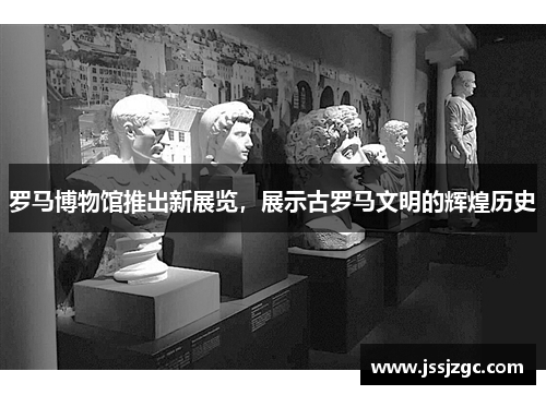 罗马博物馆推出新展览，展示古罗马文明的辉煌历史